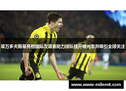 莱万多夫斯基亮相国际友谊赛助力球队提升曝光率并吸引全球关注