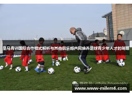 皇马青训国际合作模式解析与其他俱乐部共同培养足球青少年人才的策略