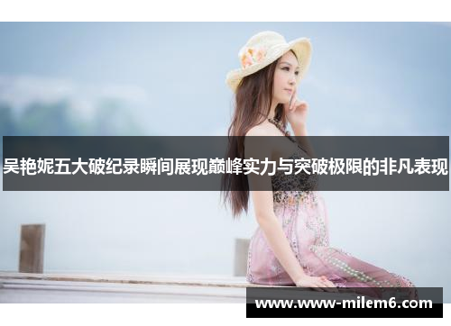 吴艳妮五大破纪录瞬间展现巅峰实力与突破极限的非凡表现