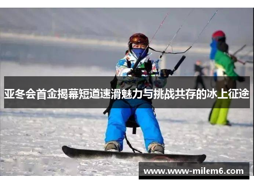 亚冬会首金揭幕短道速滑魅力与挑战共存的冰上征途
