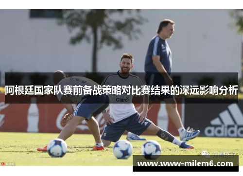 阿根廷国家队赛前备战策略对比赛结果的深远影响分析