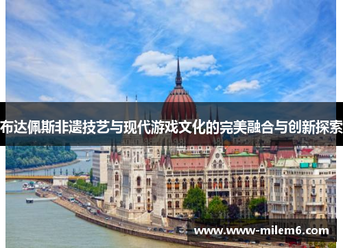 布达佩斯非遗技艺与现代游戏文化的完美融合与创新探索
