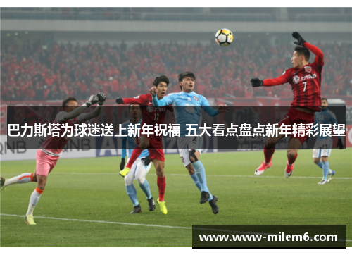 巴力斯塔为球迷送上新年祝福 五大看点盘点新年精彩展望