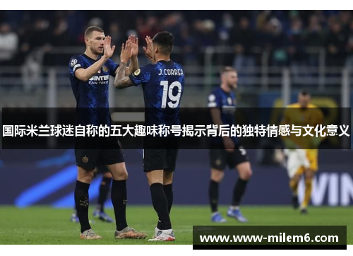 国际米兰球迷自称的五大趣味称号揭示背后的独特情感与文化意义