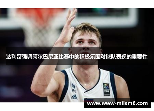 达利奇强调阿尔巴尼亚比赛中的积极氛围对球队表现的重要性