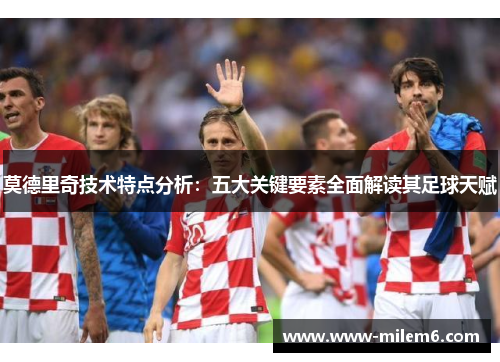 莫德里奇技术特点分析：五大关键要素全面解读其足球天赋